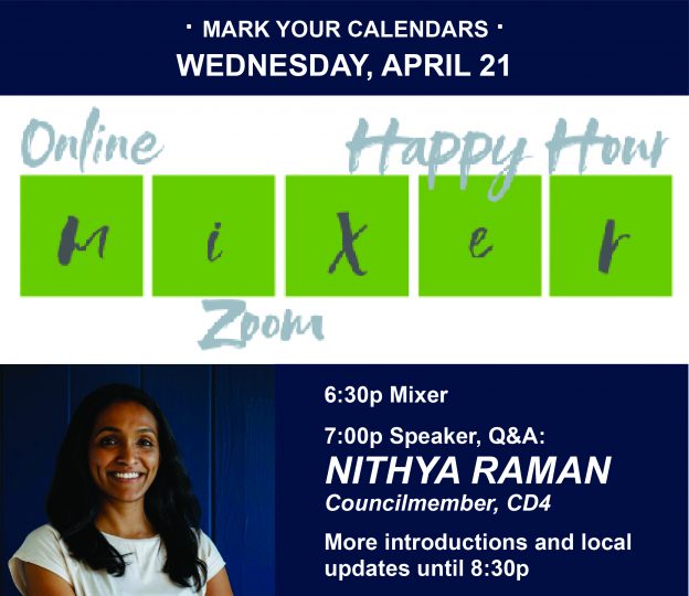 · MARK YOUR CALENDARS · WEDNESDAY, APRIL 21 | Online - Happy hour - Mixer - Zoom - 6:30 Mixer, 7:00p Speaker, Q&A: NITHYA RAMAN Councilmember, CD4 More introductions and local updates until 8:30p
